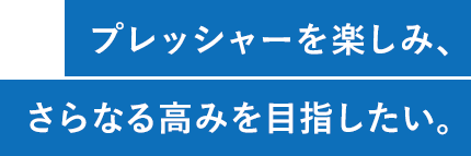 プレッシャーを楽しみ、さらなる高みを目指したい