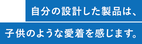 自分の設計した製品は、子供のような愛着を感じます。