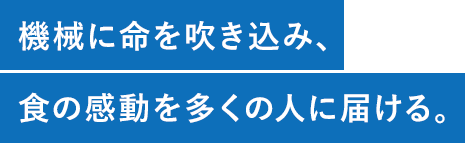 機械に命を吹き込み、食の感動を多くの人に届ける。