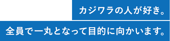 カジワラの人が好き。全員で一丸となって目的に向かいます。