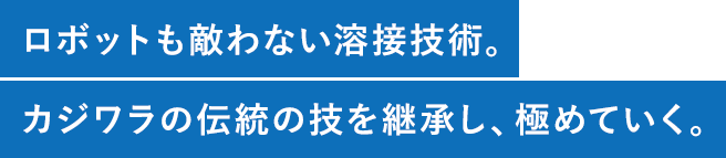 ロボットも敵わない溶接技術。カジワラの伝統の技を継承し、極めていく。