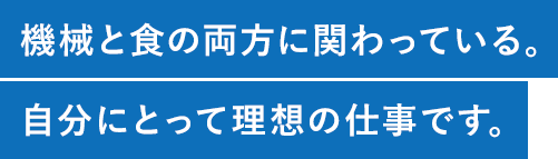 機械と食の両方に関わっている。自分にとって理想の仕事です。